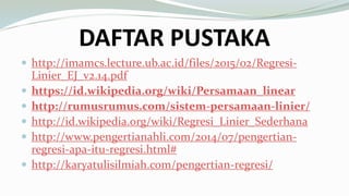 DAFTAR PUSTAKA
 http://imamcs.lecture.ub.ac.id/files/2015/02/Regresi-
Linier_EJ_v2.14.pdf
 https://id.wikipedia.org/wiki/Persamaan_linear
 http://rumusrumus.com/sistem-persamaan-linier/
 http://id.wikipedia.org/wiki/Regresi_Linier_Sederhana
 http://www.pengertianahli.com/2014/07/pengertian-
regresi-apa-itu-regresi.html#
 http://karyatulisilmiah.com/pengertian-regresi/
 