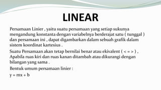 LINEAR
Persamaan Linier , yaitu suatu persamaan yang setiap sukunya
mengandung konstanta dengan variabelnya berderajat satu ( tunggal )
dan persamaan ini , dapat digambarkan dalam sebuah grafik dalam
sistem koordinat kartesius .
Suatu Persamaan akan tetap bernilai benar atau ekivalent ( < = > ) ,
Apabila ruas kiri dan ruas kanan ditambah atau dikurangi dengan
bilangan yang sama .
Bentuk umum persamaan linier :
y = mx + b
 