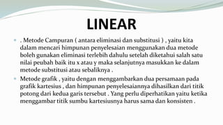 LINEAR
 . Metode Campuran ( antara eliminasi dan substitusi ) , yaitu kita
dalam mencari himpunan penyelesaian menggunakan dua metode
boleh gunakan eliminasi terlebih dahulu setelah diketahui salah satu
nilai peubah baik itu x atau y maka selanjutnya masukkan ke dalam
metode substitusi atau sebaliknya .
 Metode grafik , yaitu dengan menggambarkan dua persamaan pada
grafik kartesius , dan himpunan penyelesaiannya dihasilkan dari titik
potong dari kedua garis tersebut . Yang perlu diperhatikan yaitu ketika
menggambar titik sumbu kartesiusnya harus sama dan konsisten .
 