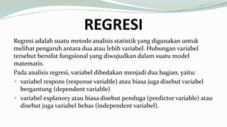 REGRESI
Regresi adalah suatu metode analisis statistik yang digunakan untuk
melihat pengaruh antara dua atau lebih variabel. Hubungan variabel
tersebut bersifat fungsional yang diwujudkan dalam suatu model
matematis.
Pada analisis regresi, variabel dibedakan menjadi dua bagian, yaitu:
 variabel respons (response variable) atau biasa juga disebut variabel
bergantung (dependent variable)
 variabel explanory atau biasa disebut penduga (predictor variable) atau
disebut juga variabel bebas (independent variabel).
 