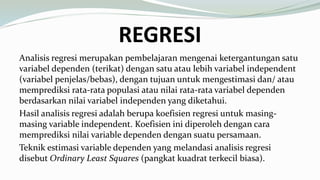 REGRESI
Analisis regresi merupakan pembelajaran mengenai ketergantungan satu
variabel dependen (terikat) dengan satu atau lebih variabel independent
(variabel penjelas/bebas), dengan tujuan untuk mengestimasi dan/ atau
memprediksi rata-rata populasi atau nilai rata-rata variabel dependen
berdasarkan nilai variabel independen yang diketahui.
Hasil analisis regresi adalah berupa koefisien regresi untuk masing-
masing variable independent. Koefisien ini diperoleh dengan cara
memprediksi nilai variable dependen dengan suatu persamaan.
Teknik estimasi variable dependen yang melandasi analisis regresi
disebut Ordinary Least Squares (pangkat kuadrat terkecil biasa).
 
