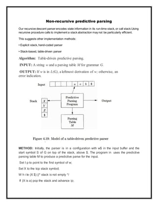 Non-recursive predictive parsing
Our recursive descent parser encodes state information in its run-time stack, or call stack.Using
recursive procedure calls to implement a stack abstraction may not be particularly efficient.
This suggests other implementation methods:
• Explicit stack, hand-coded parser
• Stack-based, table-driven parser
Algorithm: Table-driven predictive parsing.
INPUT: A string w and a parsing table M for grammar G.
OUTPUT: If w is in L(G), a leftmost derivation of w; otherwise, an
error indication.
METHOD: Initially, the parser is in a configuration with w$ in the input buffer and the
start symbol S of G on top of the stack, above $. The program in uses the predictive
parsing table M to produce a predictive parse for the input.
Set I p to point to the first symbol of w;
Set X to the top stack symbol;
W h i le (X $) {/* stack is not empty */
If (X is a) pop the stack and advance ip;