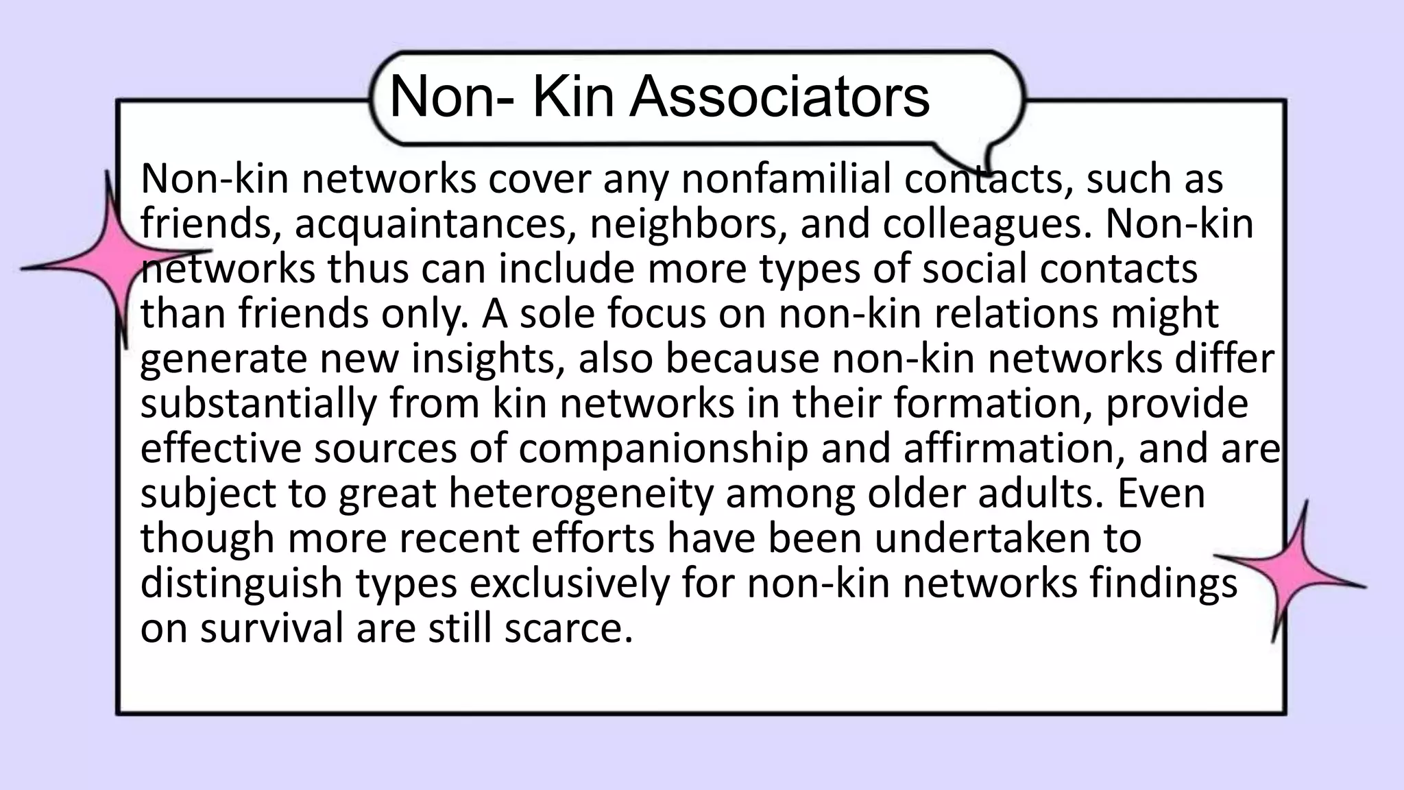 Non- Kin Associators
Non-kin networks cover any nonfamilial contacts, such as
friends, acquaintances, neighbors, and colleagues. Non-kin
networks thus can include more types of social contacts
than friends only. A sole focus on non-kin relations might
generate new insights, also because non-kin networks differ
substantially from kin networks in their formation, provide
effective sources of companionship and affirmation, and are
subject to great heterogeneity among older adults. Even
though more recent efforts have been undertaken to
distinguish types exclusively for non-kin networks findings
on survival are still scarce.
 