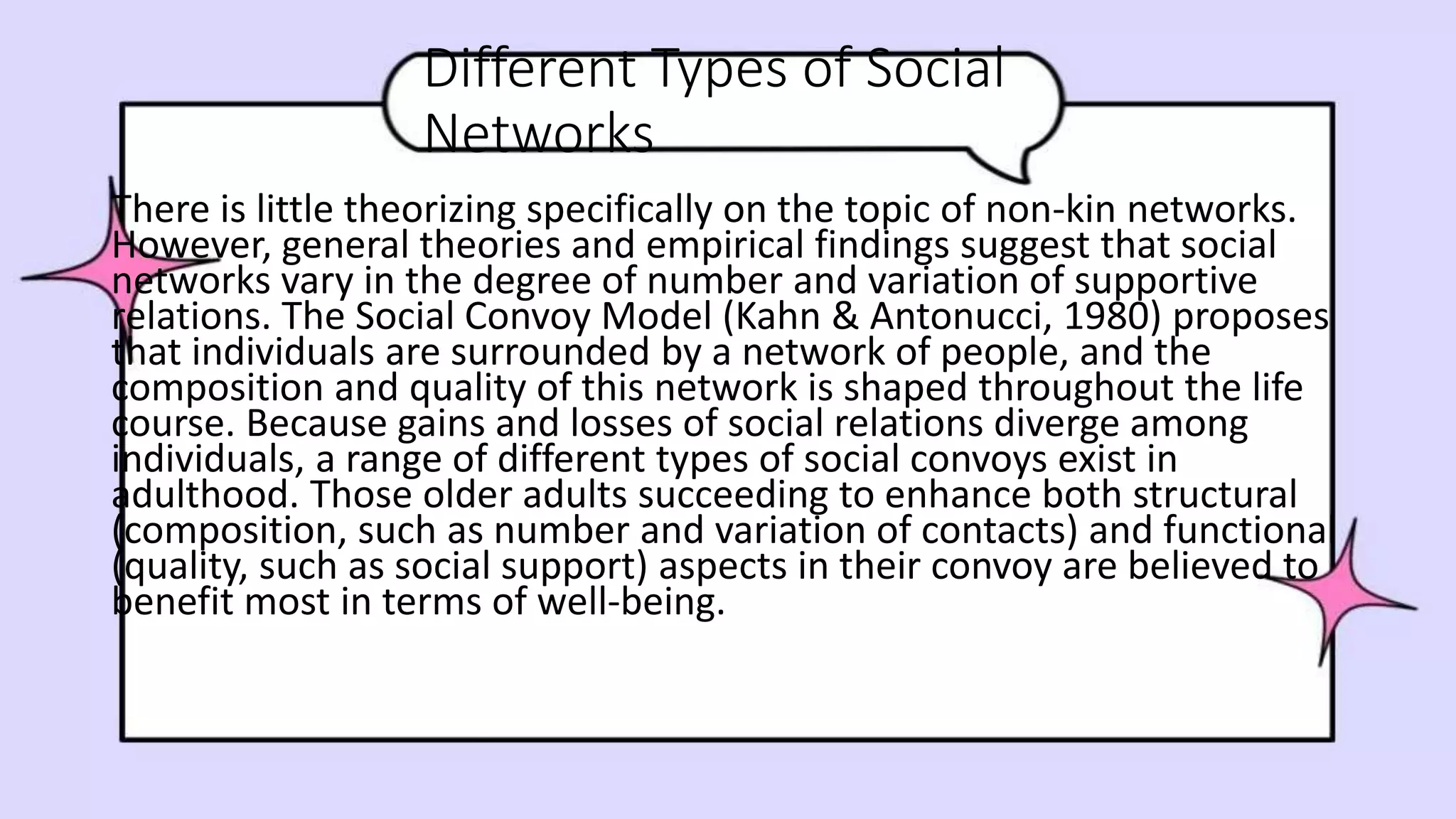 Different Types of Social
Networks
There is little theorizing specifically on the topic of non-kin networks.
However, general theories and empirical findings suggest that social
networks vary in the degree of number and variation of supportive
relations. The Social Convoy Model (Kahn & Antonucci, 1980) proposes
that individuals are surrounded by a network of people, and the
composition and quality of this network is shaped throughout the life
course. Because gains and losses of social relations diverge among
individuals, a range of different types of social convoys exist in
adulthood. Those older adults succeeding to enhance both structural
(composition, such as number and variation of contacts) and functional
(quality, such as social support) aspects in their convoy are believed to
benefit most in terms of well-being.
 