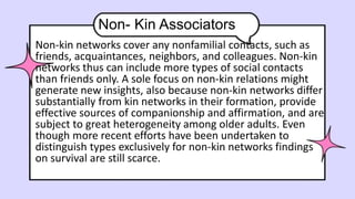 Non- Kin Associators
Non-kin networks cover any nonfamilial contacts, such as
friends, acquaintances, neighbors, and colleagues. Non-kin
networks thus can include more types of social contacts
than friends only. A sole focus on non-kin relations might
generate new insights, also because non-kin networks differ
substantially from kin networks in their formation, provide
effective sources of companionship and affirmation, and are
subject to great heterogeneity among older adults. Even
though more recent efforts have been undertaken to
distinguish types exclusively for non-kin networks findings
on survival are still scarce.
 