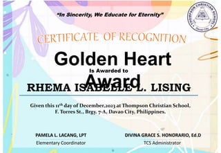 “In Sincerity, We Educate for Eternity”
Golden Heart
Award
Is Awarded to
RHEMA ISABELLE L. LISING
Given this 11th day of December,2023 at Thompson Christian School,
F. Torres St., Brgy. 7-A, Davao City, Philippines.
Elementary Coordinator TCS Administrator
DIVINA GRACE S. HONORARIO, Ed.D
PAMELA L. LACANG, LPT
 