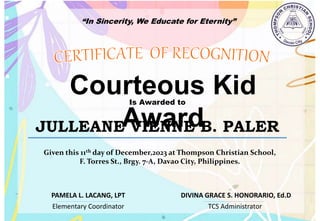“In Sincerity, We Educate for Eternity”
Courteous Kid
Award
Is Awarded to
JULLEANE VIENNE B. PALER
Given this 11th day of December,2023 at Thompson Christian School,
F. Torres St., Brgy. 7-A, Davao City, Philippines.
Elementary Coordinator TCS Administrator
DIVINA GRACE S. HONORARIO, Ed.D
PAMELA L. LACANG, LPT
 