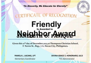 “In Sincerity, We Educate for Eternity”
Friendly
Neighbor Award
Is Awarded to
JANELETH O. PANIQUE
Given this 11th day of December,2023 at Thompson Christian School,
F. Torres St., Brgy. 7-A, Davao City, Philippines.
Elementary Coordinator TCS Administrator
DIVINA GRACE S. HONORARIO, Ed.D
PAMELA L. LACANG, LPT
 