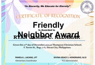 “In Sincerity, We Educate for Eternity”
Friendly
Neighbor Award
Is Awarded to
RYAN JAMES C. ALDAMAR
Given this 11th day of December,2023 at Thompson Christian School,
F. Torres St., Brgy. 7-A, Davao City, Philippines.
Elementary Coordinator TCS Administrator
DIVINA GRACE S. HONORARIO, Ed.D
PAMELA L. LACANG, LPT
 