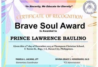 “In Sincerity, We Educate for Eternity”
Brave Soul Award
Is Awarded to
PRINCE LAWRENCE BAULINO
Given this 11th day of December,2023 at Thompson Christian School,
F. Torres St., Brgy. 7-A, Davao City, Philippines.
Elementary Coordinator TCS Administrator
DIVINA GRACE S. HONORARIO, Ed.D
PAMELA L. LACANG, LPT
 