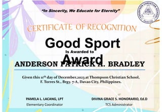 “In Sincerity, We Educate for Eternity”
Good Sport
Award
Is Awarded to
ANDERSON PATRICK A. BRADLEY
Given this 11th day of December,2023 at Thompson Christian School,
F. Torres St., Brgy. 7-A, Davao City, Philippines.
Elementary Coordinator TCS Administrator
DIVINA GRACE S. HONORARIO, Ed.D
PAMELA L. LACANG, LPT
 