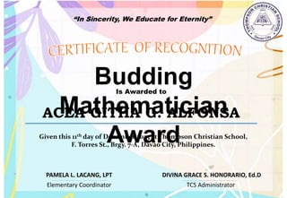 “In Sincerity, We Educate for Eternity”
Budding
Mathematician
Award
Is Awarded to
ACEA GITHA G. ALFONSA
Given this 11th day of December,2023 at Thompson Christian School,
F. Torres St., Brgy. 7-A, Davao City, Philippines.
Elementary Coordinator TCS Administrator
DIVINA GRACE S. HONORARIO, Ed.D
PAMELA L. LACANG, LPT
 