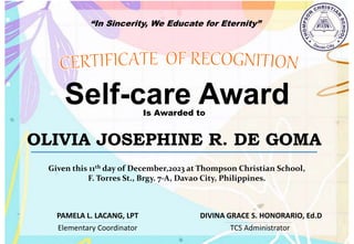 “In Sincerity, We Educate for Eternity”
Self-care Award
Is Awarded to
OLIVIA JOSEPHINE R. DE GOMA
Given this 11th day of December,2023 at Thompson Christian School,
F. Torres St., Brgy. 7-A, Davao City, Philippines.
Elementary Coordinator TCS Administrator
DIVINA GRACE S. HONORARIO, Ed.D
PAMELA L. LACANG, LPT
 