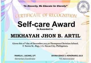 “In Sincerity, We Educate for Eternity”
Self-care Award
Is Awarded to
MIKHAYAH JHON B. ARTIL
Given this 11th day of December,2023 at Thompson Christian School,
F. Torres St., Brgy. 7-A, Davao City, Philippines.
Elementary Coordinator TCS Administrator
DIVINA GRACE S. HONORARIO, Ed.D
PAMELA L. LACANG, LPT
 
