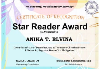 “In Sincerity, We Educate for Eternity”
Star Reader Award
Is Awarded to
ANIKA T. ELVINA
Given this 11th day of December,2023 at Thompson Christian School,
F. Torres St., Brgy. 7-A, Davao City, Philippines.
Elementary Coordinator TCS Administrator
DIVINA GRACE S. HONORARIO, Ed.D
PAMELA L. LACANG, LPT
 
