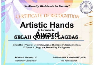 “In Sincerity, We Educate for Eternity”
Artistic Hands
Award
Is Awarded to
SELAH QUINN B. LAGBAS
Given this 11th day of December,2023 at Thompson Christian School,
F. Torres St., Brgy. 7-A, Davao City, Philippines.
Elementary Coordinator TCS Administrator
DIVINA GRACE S. HONORARIO, Ed.D
PAMELA L. LACANG, LPT
 