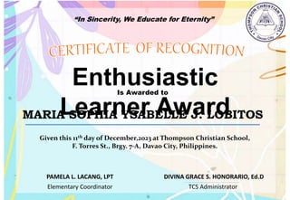 “In Sincerity, We Educate for Eternity”
Enthusiastic
Learner Award
Is Awarded to
MARIA SOPHIA YSABELLE J. LOBITOS
Given this 11th day of December,2023 at Thompson Christian School,
F. Torres St., Brgy. 7-A, Davao City, Philippines.
Elementary Coordinator TCS Administrator
DIVINA GRACE S. HONORARIO, Ed.D
PAMELA L. LACANG, LPT
 