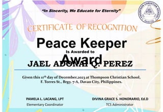 “In Sincerity, We Educate for Eternity”
Peace Keeper
Award
Is Awarded to
JAEL ADONAI Q. PEREZ
Given this 11th day of December,2023 at Thompson Christian School,
F. Torres St., Brgy. 7-A, Davao City, Philippines.
Elementary Coordinator TCS Administrator
DIVINA GRACE S. HONORARIO, Ed.D
PAMELA L. LACANG, LPT
 