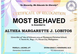 “In Sincerity, We Educate for Eternity”
MOST BEHAVED
Is Awarded to
ALTHEA MARGARETTE J. LOBITOS
Given this 19th day of February,2024 at Thompson Christian School,
F. Torres St., Brgy. 7-A, Davao City, Philippines.
Elementary Coordinator TCS Administrator
DIVINA GRACE S. HONORARIO, Ed.D
PAMELA L. LACANG, LPT
 