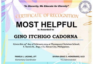 “In Sincerity, We Educate for Eternity”
MOST HELPFUL
Is Awarded to
GINO ITCHIGO CADORNA
Given this 19th day of February,2024 at Thompson Christian School,
F. Torres St., Brgy. 7-A, Davao City, Philippines.
Elementary Coordinator TCS Administrator
DIVINA GRACE S. HONORARIO, Ed.D
PAMELA L. LACANG, LPT
 