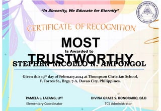 “In Sincerity, We Educate for Eternity”
MOST
TRUSTWORTHY
Is Awarded to
STEPHEN NICOLLO N. AMPONGOL
Given this 19th day of February,2024 at Thompson Christian School,
F. Torres St., Brgy. 7-A, Davao City, Philippines.
Elementary Coordinator TCS Administrator
DIVINA GRACE S. HONORARIO, Ed.D
PAMELA L. LACANG, LPT
 