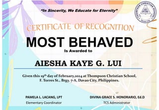 “In Sincerity, We Educate for Eternity”
MOST BEHAVED
Is Awarded to
AIESHA KAYE G. LUI
Given this 19th day of February,2024 at Thompson Christian School,
F. Torres St., Brgy. 7-A, Davao City, Philippines.
Elementary Coordinator TCS Administrator
DIVINA GRACE S. HONORARIO, Ed.D
PAMELA L. LACANG, LPT
 