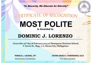 “In Sincerity, We Educate for Eternity”
MOST POLITE
Is Awarded to
DOMINIC J. LORENZO
Given this 19th day of February,2024 at Thompson Christian School,
F. Torres St., Brgy. 7-A, Davao City, Philippines.
Elementary Coordinator TCS Administrator
DIVINA GRACE S. HONORARIO, Ed.D
PAMELA L. LACANG, LPT
 