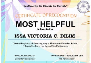 “In Sincerity, We Educate for Eternity”
MOST HELPFUL
Is Awarded to
ISSA VICTORIA C. DILIM
Given this 19th day of February,2024 at Thompson Christian School,
F. Torres St., Brgy. 7-A, Davao City, Philippines.
Elementary Coordinator TCS Administrator
DIVINA GRACE S. HONORARIO, Ed.D
PAMELA L. LACANG, LPT
 
