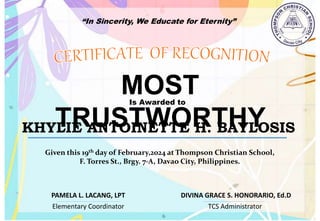 “In Sincerity, We Educate for Eternity”
MOST
TRUSTWORTHY
Is Awarded to
KHYLIE ANTOINETTE H. BAYLOSIS
Given this 19th day of February,2024 at Thompson Christian School,
F. Torres St., Brgy. 7-A, Davao City, Philippines.
Elementary Coordinator TCS Administrator
DIVINA GRACE S. HONORARIO, Ed.D
PAMELA L. LACANG, LPT
 