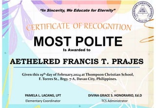 “In Sincerity, We Educate for Eternity”
MOST POLITE
Is Awarded to
AETHELRED FRANCIS T. PRAJES
Given this 19th day of February,2024 at Thompson Christian School,
F. Torres St., Brgy. 7-A, Davao City, Philippines.
Elementary Coordinator TCS Administrator
DIVINA GRACE S. HONORARIO, Ed.D
PAMELA L. LACANG, LPT
 