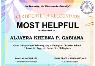 “In Sincerity, We Educate for Eternity”
MOST HELPFUL
Is Awarded to
ALJAYRA KHEENA P. GABIANA
Given this 19th day of February,2024 at Thompson Christian School,
F. Torres St., Brgy. 7-A, Davao City, Philippines.
Elementary Coordinator TCS Administrator
DIVINA GRACE S. HONORARIO, Ed.D
PAMELA L. LACANG, LPT
 