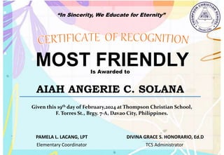 “In Sincerity, We Educate for Eternity”
MOST FRIENDLY
Is Awarded to
AIAH ANGERIE C. SOLANA
Given this 19th day of February,2024 at Thompson Christian School,
F. Torres St., Brgy. 7-A, Davao City, Philippines.
Elementary Coordinator TCS Administrator
DIVINA GRACE S. HONORARIO, Ed.D
PAMELA L. LACANG, LPT
 