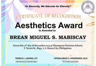 “In Sincerity, We Educate for Eternity”
Aesthetics Award
Is Awarded to
BREAN MIGUEL S. MABISCAY
Given this 11th day of December,2023 at Thompson Christian School,
F. Torres St., Brgy. 7-A, Davao City, Philippines.
Elementary Coordinator TCS Administrator
DIVINA GRACE S. HONORARIO, Ed.D
PAMELA L. LACANG, LPT
 