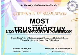 “In Sincerity, We Educate for Eternity”
MOST
TRUSTWORTHY
Is Awarded to
LEO TRISTAN KURT B. CARREON
Given this 19th day of February,2024 at Thompson Christian School,
F. Torres St., Brgy. 7-A, Davao City, Philippines.
Elementary Coordinator TCS Administrator
DIVINA GRACE S. HONORARIO, Ed.D
PAMELA L. LACANG, LPT
 