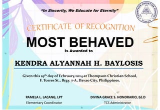 “In Sincerity, We Educate for Eternity”
MOST BEHAVED
Is Awarded to
KENDRA ALYANNAH H. BAYLOSIS
Given this 19th day of February,2024 at Thompson Christian School,
F. Torres St., Brgy. 7-A, Davao City, Philippines.
Elementary Coordinator TCS Administrator
DIVINA GRACE S. HONORARIO, Ed.D
PAMELA L. LACANG, LPT
 