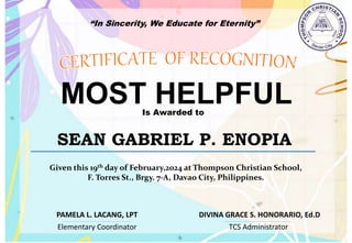 “In Sincerity, We Educate for Eternity”
MOST HELPFUL
Is Awarded to
SEAN GABRIEL P. ENOPIA
Given this 19th day of February,2024 at Thompson Christian School,
F. Torres St., Brgy. 7-A, Davao City, Philippines.
Elementary Coordinator TCS Administrator
DIVINA GRACE S. HONORARIO, Ed.D
PAMELA L. LACANG, LPT
 