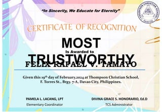 “In Sincerity, We Educate for Eternity”
MOST
TRUSTWORTHY
Is Awarded to
FELIX RAFAEL V. TAMAYO
Given this 19th day of February,2024 at Thompson Christian School,
F. Torres St., Brgy. 7-A, Davao City, Philippines.
Elementary Coordinator TCS Administrator
DIVINA GRACE S. HONORARIO, Ed.D
PAMELA L. LACANG, LPT
 
