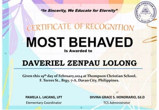 “In Sincerity, We Educate for Eternity”
MOST BEHAVED
Is Awarded to
DAVERIEL ZENPAU LOLONG
Given this 19th day of February,2024 at Thompson Christian School,
F. Torres St., Brgy. 7-A, Davao City, Philippines.
Elementary Coordinator TCS Administrator
DIVINA GRACE S. HONORARIO, Ed.D
PAMELA L. LACANG, LPT
 