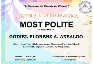 “In Sincerity, We Educate for Eternity”
MOST POLITE
Is Awarded to
GODIEL FLORENZ A. ANSALDO
Given this 19th day ofFebruary,2024 at Thompson Christian School,
F. Torres St., Brgy. 7-A, Davao City, Philippines.
Elementary Coordinator TCS Administrator
DIVINA GRACE S. HONORARIO, Ed.D
PAMELA L. LACANG, LPT
 