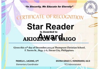 “In Sincerity, We Educate for Eternity”
Star Reader
Award
Is Awarded to
AKIOZION B. SAIGO
Given this 11th day of December,2023 at Thompson Christian School,
F. Torres St., Brgy. 7-A, Davao City, Philippines.
Elementary Coordinator TCS Administrator
DIVINA GRACE S. HONORARIO, Ed.D
PAMELA L. LACANG, LPT
 