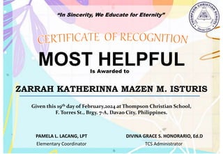 “In Sincerity, We Educate for Eternity”
MOST HELPFUL
Is Awarded to
ZARRAH KATHERINNA MAZEN M. ISTURIS
Given this 19th day of February,2024 at Thompson Christian School,
F. Torres St., Brgy. 7-A, Davao City, Philippines.
Elementary Coordinator TCS Administrator
DIVINA GRACE S. HONORARIO, Ed.D
PAMELA L. LACANG, LPT
 