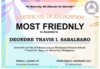 “In Sincerity, We Educate for Eternity”
MOST FRIEDNLY
Is Awarded to
DEONDRE TRAVIS I. SABALBARO
Given this 19th day of February,2024 at Thompson Christian School,
F. Torres St., Brgy. 7-A, Davao City, Philippines.
Elementary Coordinator TCS Administrator
DIVINA GRACE S. HONORARIO, Ed.D
PAMELA L. LACANG, LPT
 