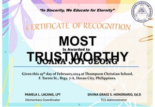 “In Sincerity, We Educate for Eternity”
MOST
TRUSTWORTHY
Is Awarded to
JOANA JOY JEONG
Given this 19th day of February,2024 at Thompson Christian School,
F. Torres St., Brgy. 7-A, Davao City, Philippines.
Elementary Coordinator TCS Administrator
DIVINA GRACE S. HONORARIO, Ed.D
PAMELA L. LACANG, LPT
 