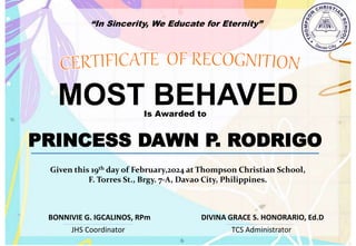 “In Sincerity, We Educate for Eternity”
MOST BEHAVED
Is Awarded to
PRINCESS DAWN P. RODRIGO
Given this 19th day of February,2024 at Thompson Christian School,
F. Torres St., Brgy. 7-A, Davao City, Philippines.
JHS Coordinator TCS Administrator
DIVINA GRACE S. HONORARIO, Ed.D
BONNIVIE G. IGCALINOS, RPm
 