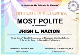 “In Sincerity, We Educate for Eternity”
MOST POLITE
Is Awarded to
JRISH L. NACION
Given this 19th day of February,2024 at Thompson Christian School,
F. Torres St., Brgy. 7-A, Davao City, Philippines.
JHS Coordinator TCS Administrator
DIVINA GRACE S. HONORARIO, Ed.D
BONNIVIE G. IGCALINOS, RPm
 