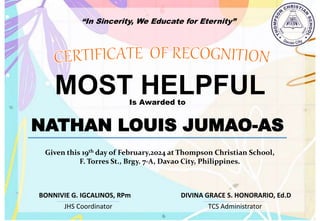 “In Sincerity, We Educate for Eternity”
MOST HELPFUL
Is Awarded to
NATHAN LOUIS JUMAO-AS
Given this 19th day of February,2024 at Thompson Christian School,
F. Torres St., Brgy. 7-A, Davao City, Philippines.
JHS Coordinator TCS Administrator
DIVINA GRACE S. HONORARIO, Ed.D
BONNIVIE G. IGCALINOS, RPm
 