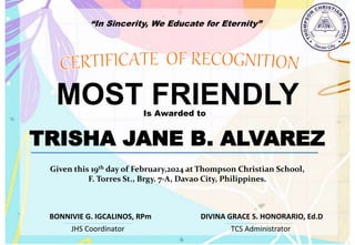 “In Sincerity, We Educate for Eternity”
MOST FRIENDLY
Is Awarded to
TRISHA JANE B. ALVAREZ
Given this 19th day of February,2024 at Thompson Christian School,
F. Torres St., Brgy. 7-A, Davao City, Philippines.
JHS Coordinator TCS Administrator
DIVINA GRACE S. HONORARIO, Ed.D
BONNIVIE G. IGCALINOS, RPm
 