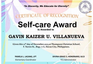 “In Sincerity, We Educate for Eternity”
Self-care Award
Is Awarded to
GAVIN KAIZER U. VILLANUEVA
Given this 11th day of December,2023 at Thompson Christian School,
F. Torres St., Brgy. 7-A, Davao City, Philippines.
Elementary Coordinator TCS Administrator
DIVINA GRACE S. HONORARIO, Ed.D
PAMELA L. LACANG, LPT
 