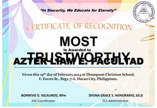 “In Sincerity, We Educate for Eternity”
MOST
TRUSTWORTHY
Is Awarded to
AZTER LIAM E. PACULTAD
Given this 19th day of February,2024 at Thompson Christian School,
F. Torres St., Brgy. 7-A, Davao City, Philippines.
JHS Coordinator TCS Administrator
DIVINA GRACE S. HONORARIO, Ed.D
BONNIVIE G. IGCALINOS, RPm
 