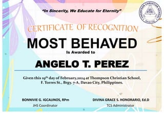 “In Sincerity, We Educate for Eternity”
MOST BEHAVED
Is Awarded to
ANGELO T. PEREZ
Given this 19th day of February,2024 at Thompson Christian School,
F. Torres St., Brgy. 7-A, Davao City, Philippines.
JHS Coordinator TCS Administrator
DIVINA GRACE S. HONORARIO, Ed.D
BONNIVIE G. IGCALINOS, RPm
 